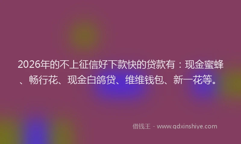 2026年的不上征信好下款快的贷款有：现金蜜蜂、畅行花、现金白鸽贷、维维钱包、新一花等。