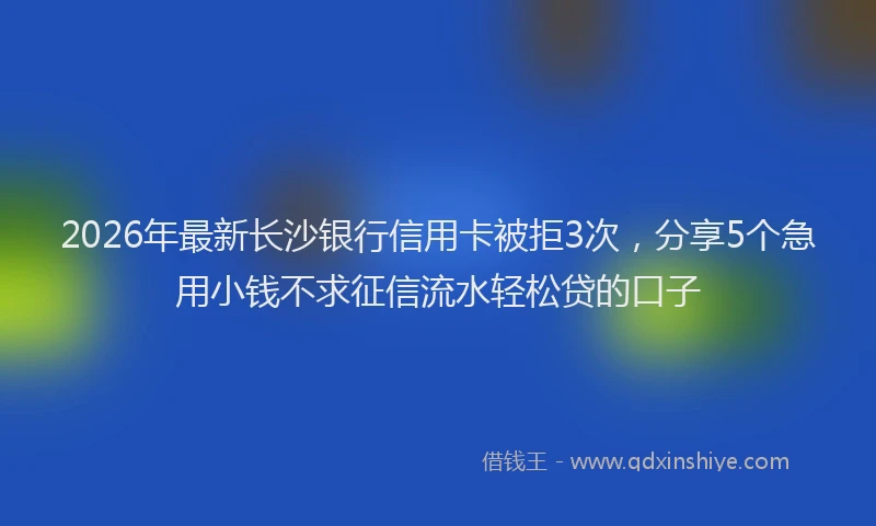 2026年最新长沙银行信用卡被拒3次，分享5个急用小钱不求征信流水轻松贷的口子