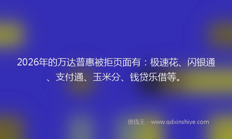 2026年的万达普惠被拒页面有：极速花、闪银通、支付通、玉米分、钱贷乐借等。