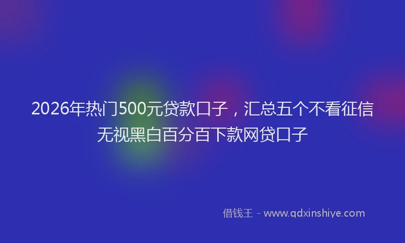 2026年热门500元贷款口子，汇总五个不看征信无视黑白百分百下款网贷口子