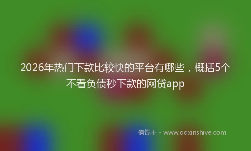 2026年热门下款比较快的平台有哪些，概括5个不看负债秒下款的网贷app