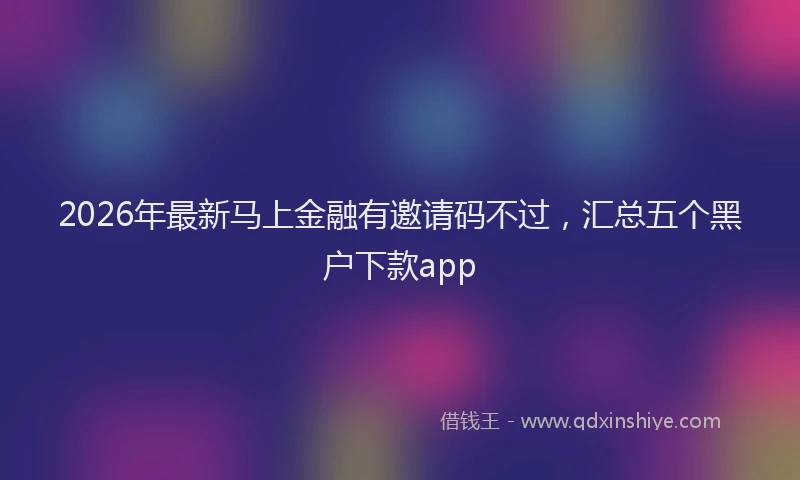 2026年最新马上金融有邀请码不过，汇总五个黑户下款app