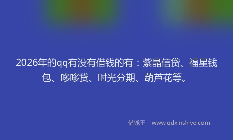 2026年的qq有没有借钱的有：紫晶信贷、福星钱包、哆哆贷、时光分期、葫芦花等。