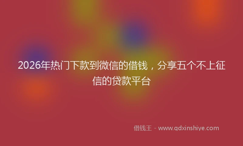 2026年热门下款到微信的借钱，分享五个不上征信的贷款平台