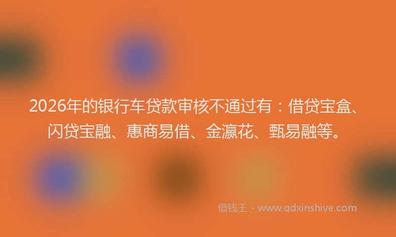 2026年的银行车贷款审核不通过有：借贷宝盒、闪贷宝融、惠商易借、金瀛花、甄易融等。