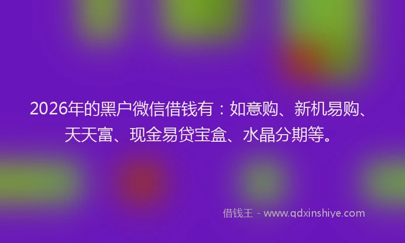 2026年的黑户微信借钱有：如意购、新机易购、天天富、现金易贷宝盒、水晶分期等。