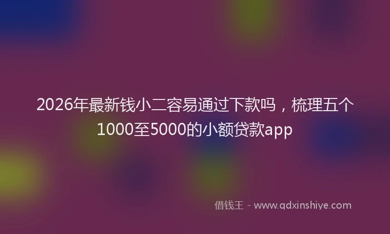 2026年最新钱小二容易通过下款吗，梳理五个1000至5000的小额贷款app