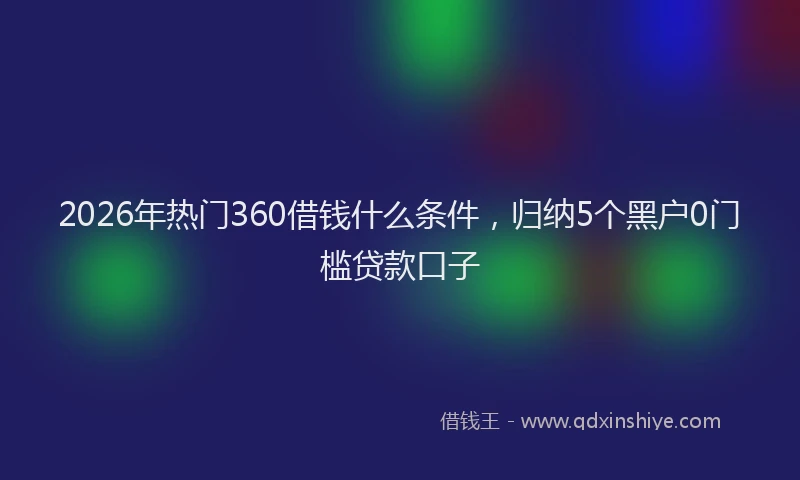 2026年热门360借钱什么条件，归纳5个黑户0门槛贷款口子