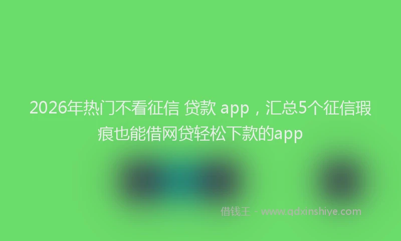 2026年热门不看征信 贷款 app，汇总5个征信瑕疵也能借网贷轻松下款的app