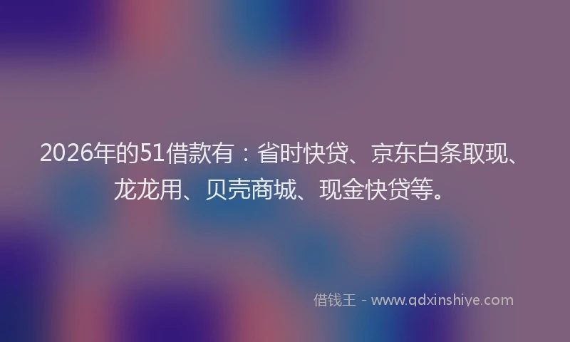 2026年的51借款有：省时快贷、京东白条取现、龙龙用、贝壳商城、现金快贷等。