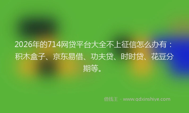 2026年的714网贷平台大全不上征信怎么办有：积木盒子、京东易借、功夫贷、时时贷、花豆分期等。
