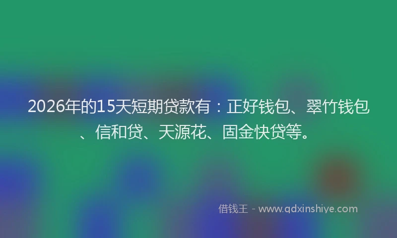2026年的15天短期贷款有：正好钱包、翠竹钱包、信和贷、天源花、固金快贷等。