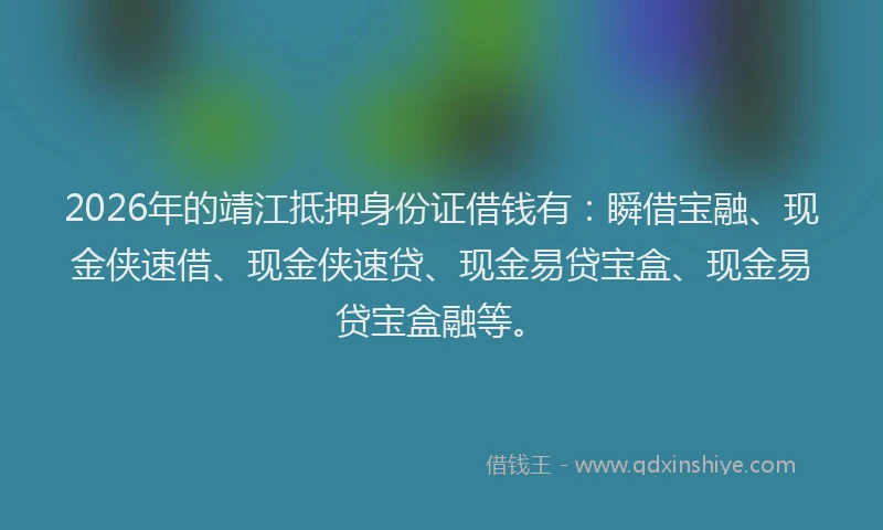 2026年的靖江抵押身份证借钱有：瞬借宝融、现金侠速借、现金侠速贷、现金易贷宝盒、现金易贷宝盒融等。