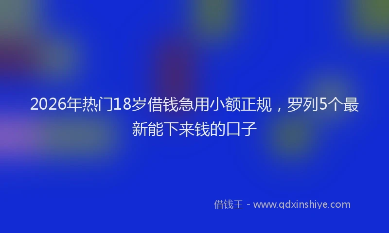2026年热门18岁借钱急用小额正规，罗列5个最新能下来钱的口子