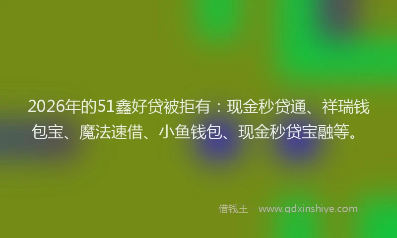 2026年的51鑫好贷被拒有：现金秒贷通、祥瑞钱包宝、魔法速借、小鱼钱包、现金秒贷宝融等。