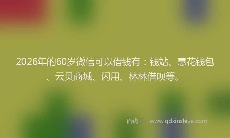 2026年的60岁微信可以借钱有：钱站、惠花钱包、云贝商城、闪用、林林借呗等。