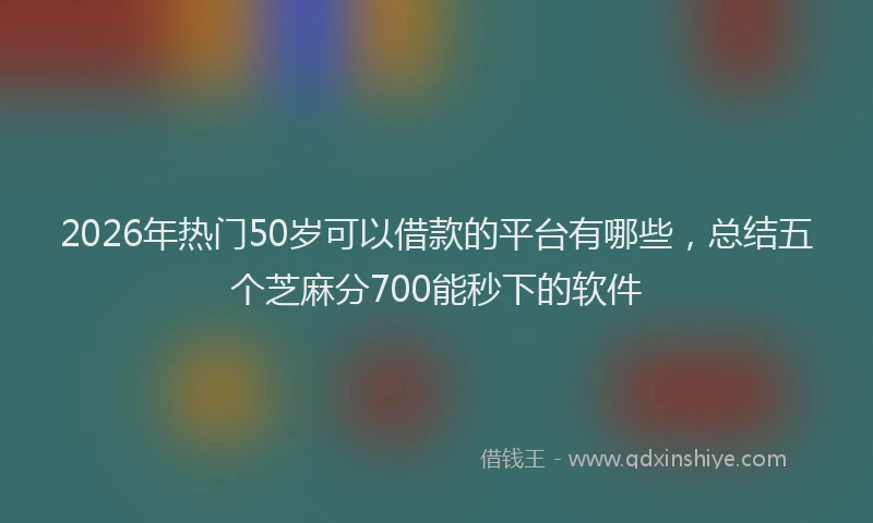 2026年热门50岁可以借款的平台有哪些，总结五个芝麻分700能秒下的软件