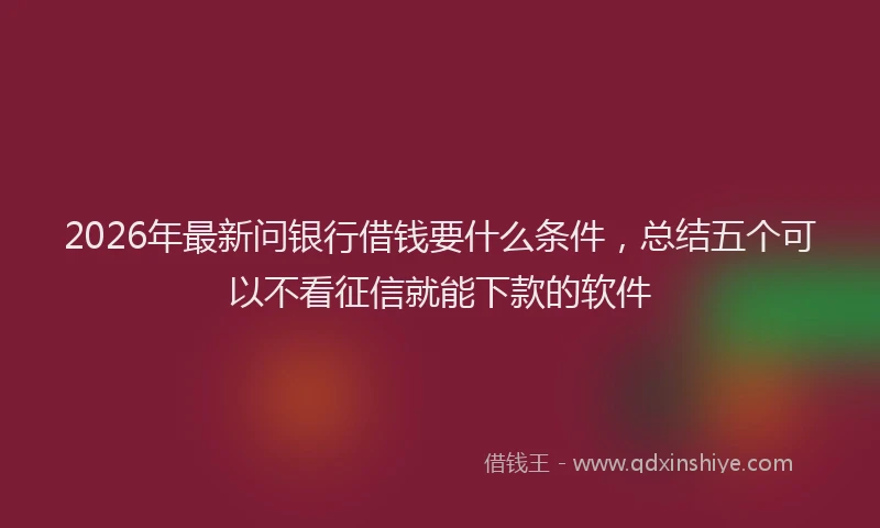 2026年最新问银行借钱要什么条件，总结五个可以不看征信就能下款的软件