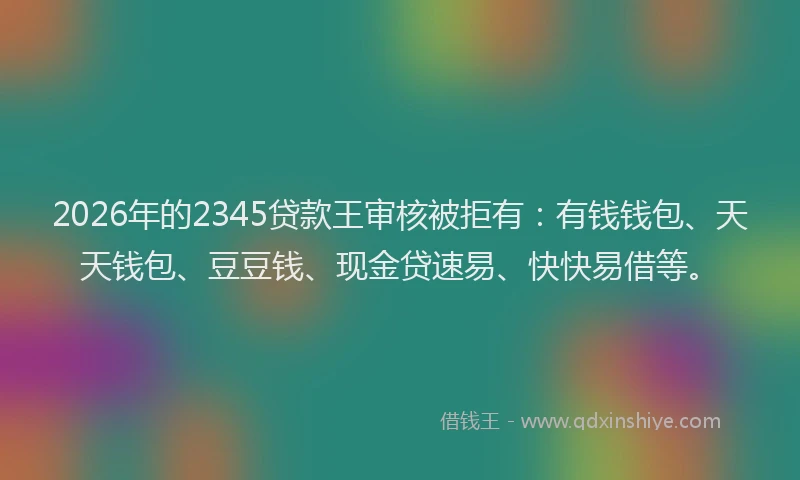 2026年的2345贷款王审核被拒有：有钱钱包、天天钱包、豆豆钱、现金贷速易、快快易借等。