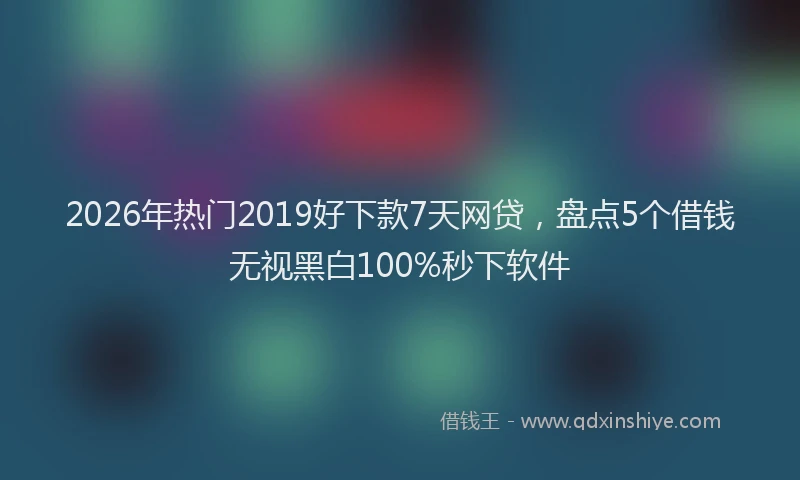 2026年热门2019好下款7天网贷，盘点5个借钱无视黑白100%秒下软件