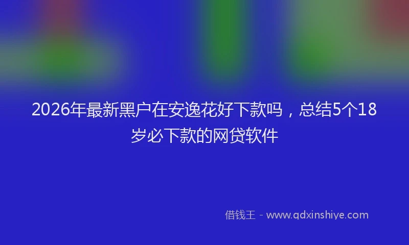 2026年最新黑户在安逸花好下款吗，总结5个18岁必下款的网贷软件