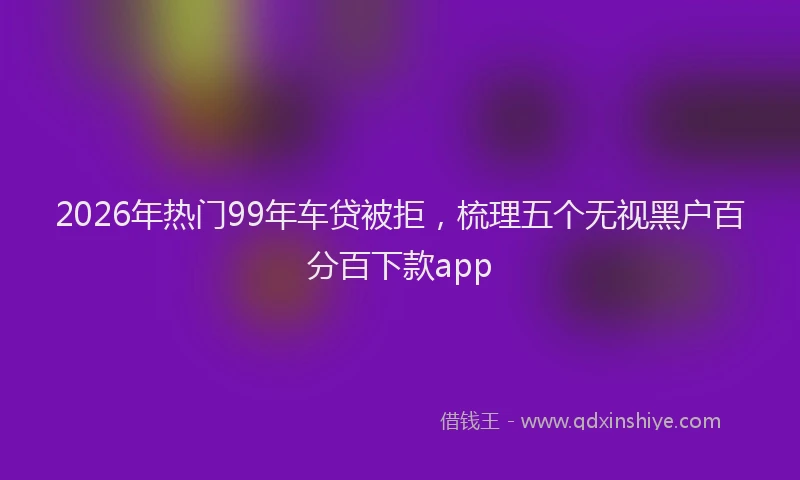 2026年热门99年车贷被拒，梳理五个无视黑户百分百下款app