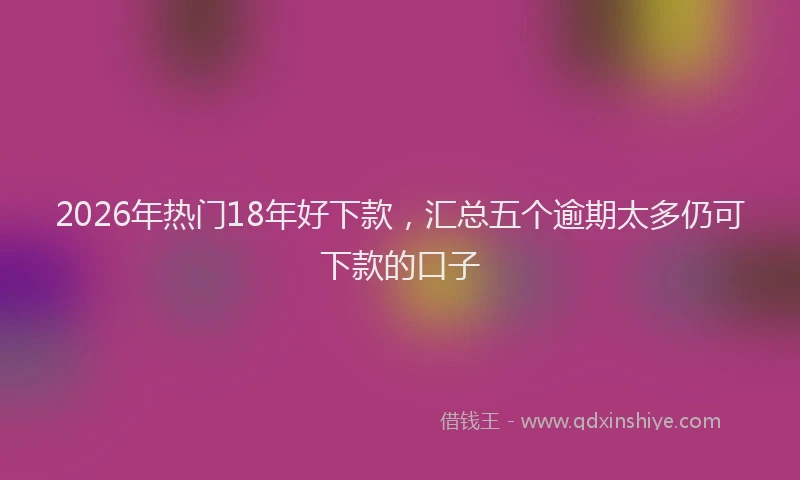 2026年热门18年好下款，汇总五个逾期太多仍可下款的口子
