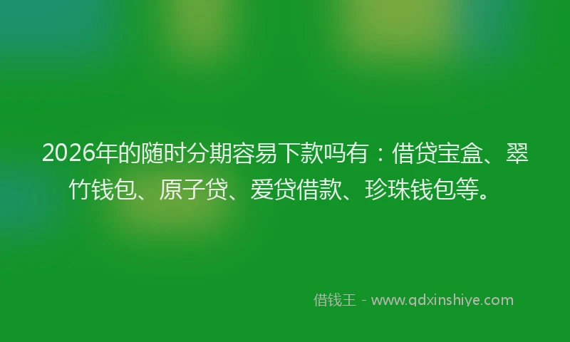 2026年的随时分期容易下款吗有：借贷宝盒、翠竹钱包、原子贷、爱贷借款、珍珠钱包等。