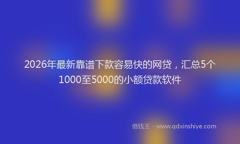 2026年最新靠谱下款容易快的网贷，汇总5个1000至5000的小额贷款软件