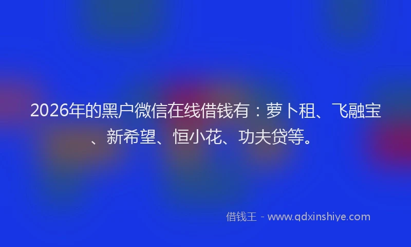 2026年的黑户微信在线借钱有：萝卜租、飞融宝、新希望、恒小花、功夫贷等。