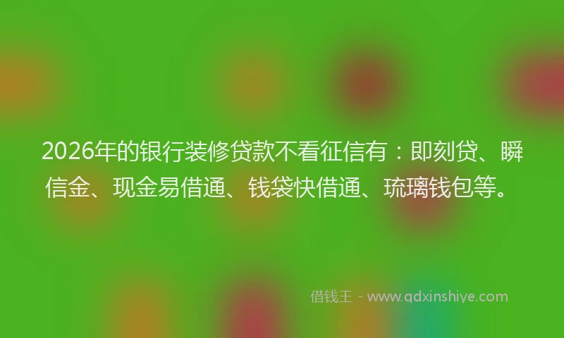 2026年的银行装修贷款不看征信有：即刻贷、瞬信金、现金易借通、钱袋快借通、琉璃钱包等。