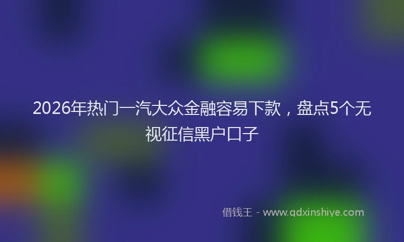 2026年热门一汽大众金融容易下款，盘点5个无视征信黑户口子