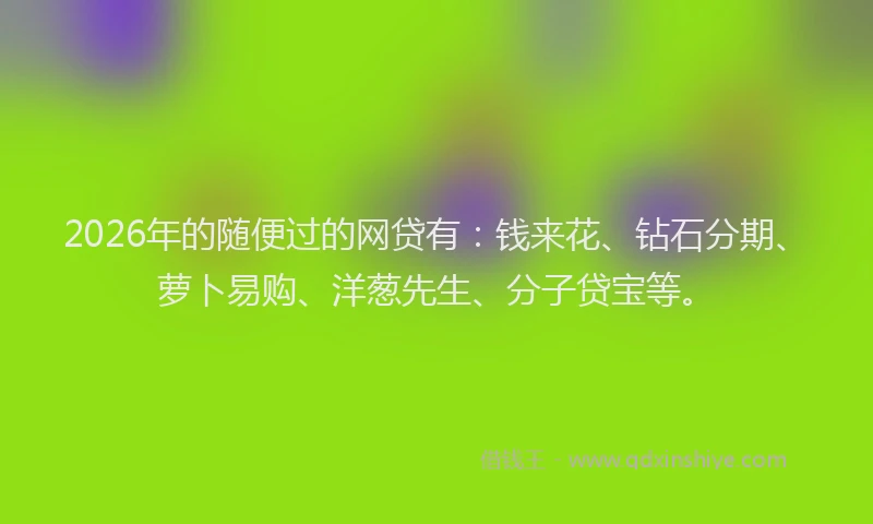 2026年的随便过的网贷有：钱来花、钻石分期、萝卜易购、洋葱先生、分子贷宝等。