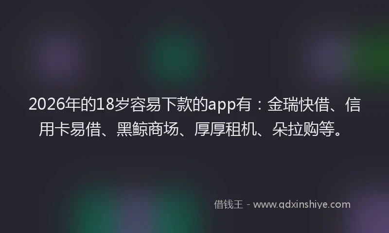 2026年的18岁容易下款的app有：金瑞快借、信用卡易借、黑鲸商场、厚厚租机、朵拉购等。