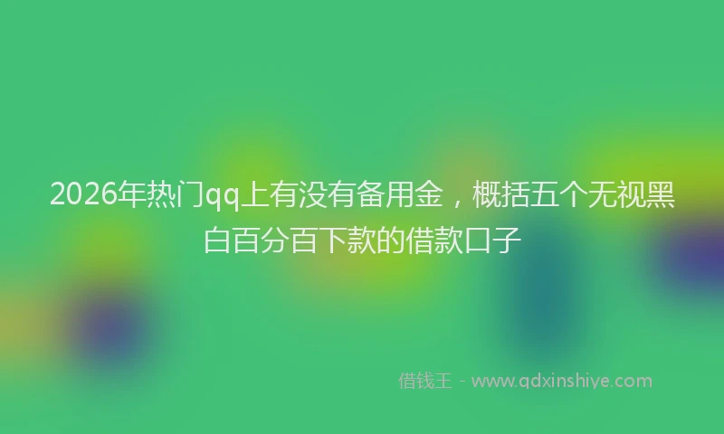 2026年热门qq上有没有备用金，概括五个无视黑白百分百下款的借款口子