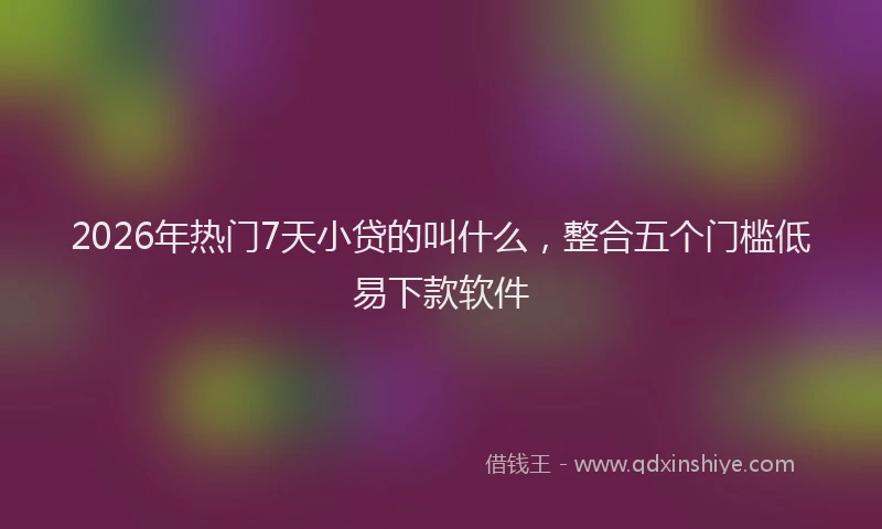 2026年热门7天小贷的叫什么，整合五个门槛低易下款软件