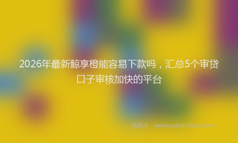 2026年最新鲸享橙能容易下款吗，汇总5个审贷口子审核加快的平台