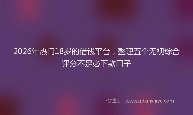 2026年热门18岁的借钱平台，整理五个无视综合评分不足必下款口子