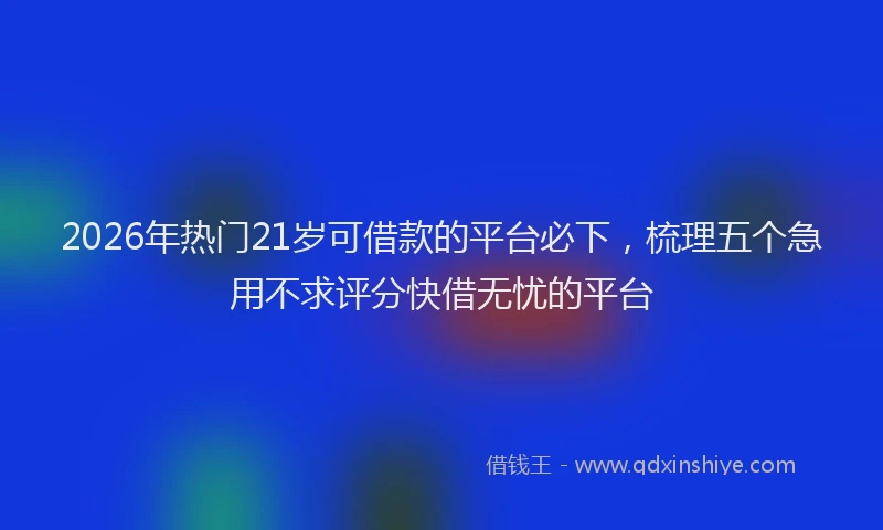 2026年热门21岁可借款的平台必下，梳理五个急用不求评分快借无忧的平台