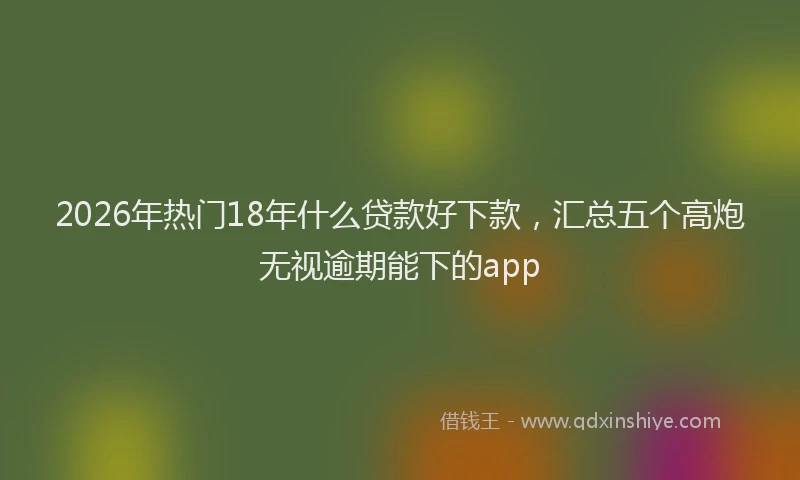 2026年热门18年什么贷款好下款，汇总五个高炮无视逾期能下的app