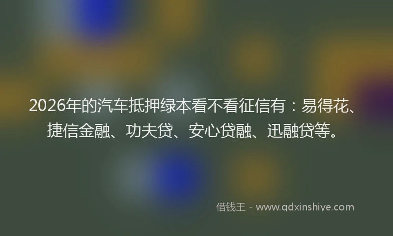 2026年的汽车抵押绿本看不看征信有：易得花、捷信金融、功夫贷、安心贷融、迅融贷等。
