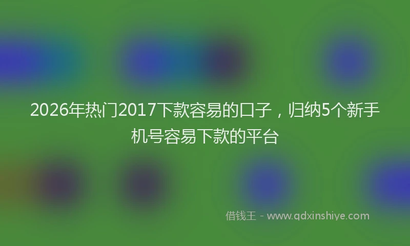 2026年热门2017下款容易的口子，归纳5个新手机号容易下款的平台