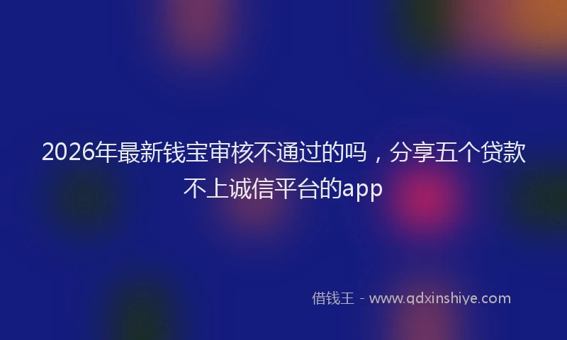 2026年最新钱宝审核不通过的吗，分享五个贷款不上诚信平台的app
