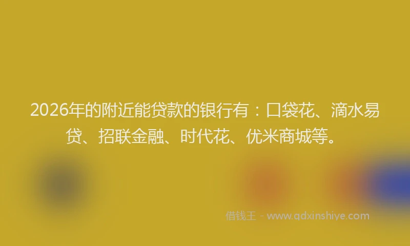 2026年的附近能贷款的银行有：口袋花、滴水易贷、招联金融、时代花、优米商城等。