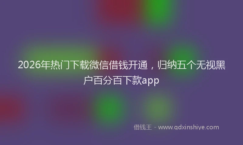 2026年热门下载微信借钱开通，归纳五个无视黑户百分百下款app