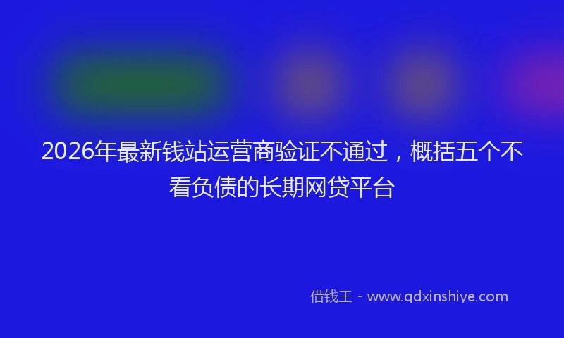 2026年最新钱站运营商验证不通过，概括五个不看负债的长期网贷平台
