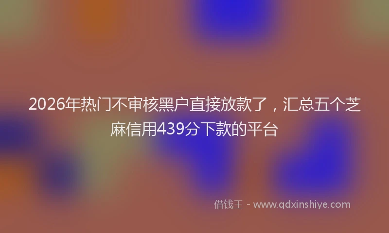 2026年热门不审核黑户直接放款了，汇总五个芝麻信用439分下款的平台