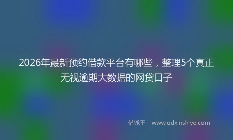 2026年最新预约借款平台有哪些，整理5个真正无视逾期大数据的网贷口子