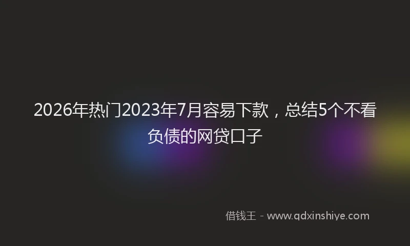2026年热门2023年7月容易下款，总结5个不看负债的网贷口子