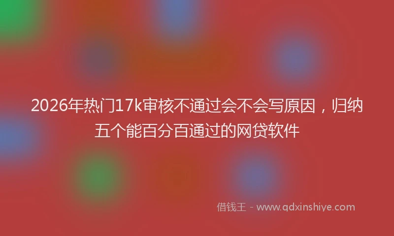 2026年热门17k审核不通过会不会写原因，归纳五个能百分百通过的网贷软件